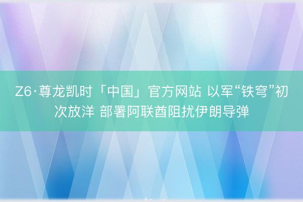 Z6·尊龙凯时「中国」官方网站 以军“铁穹”初次放洋 部署阿联酋阻扰伊朗导弹