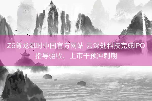Z6尊龙凯时中国官方网站 云深处科技完成IPO指导验收，上市干预冲刺期