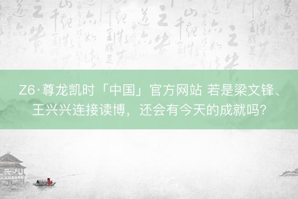 Z6·尊龙凯时「中国」官方网站 若是梁文锋、王兴兴连接读博,还会有今天的成就吗?
