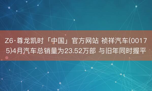 Z6·尊龙凯时「中国」官方网站 祯祥汽车(00175)4月汽车总销量为23.52万部 与旧年同时握平