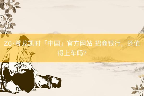 Z6·尊龙凯时「中国」官方网站 招商银行，还值得上车吗？