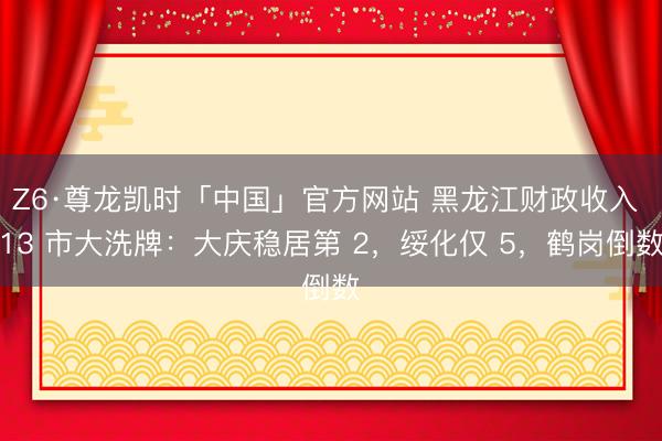 Z6·尊龙凯时「中国」官方网站 黑龙江财政收入 13 市大洗牌：大庆稳居第 2，绥化仅 5，鹤岗倒数