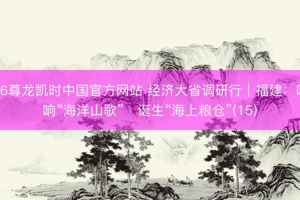 Z6尊龙凯时中国官方网站 经济大省调研行|福建:唱响“海洋山歌” 诞生“海上粮仓”(15)