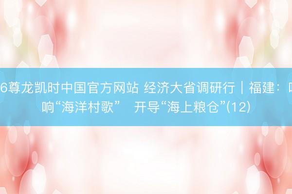 Z6尊龙凯时中国官方网站 经济大省调研行｜福建：唱响“海洋村歌”   开导“海上粮仓”(12)