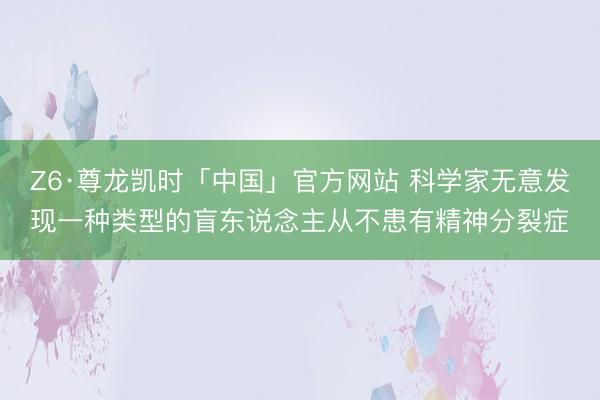 Z6·尊龙凯时「中国」官方网站 科学家无意发现一种类型的盲东说念主从不患有精神分裂症