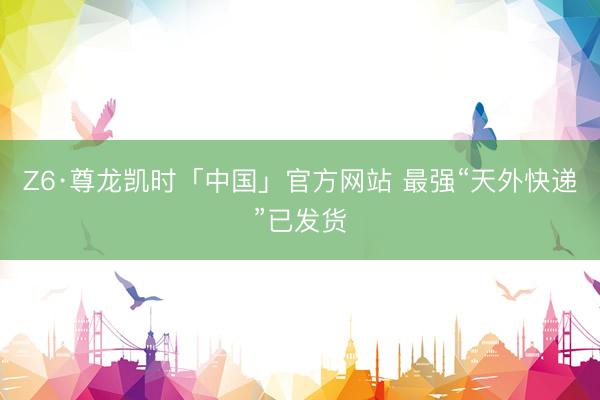Z6·尊龙凯时「中国」官方网站 最强“天外快递”已发货
