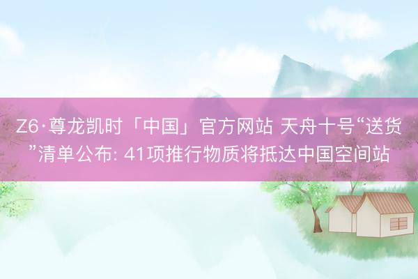 Z6·尊龙凯时「中国」官方网站 天舟十号“送货”清单公布: 41项推行物质将抵达中国空间站