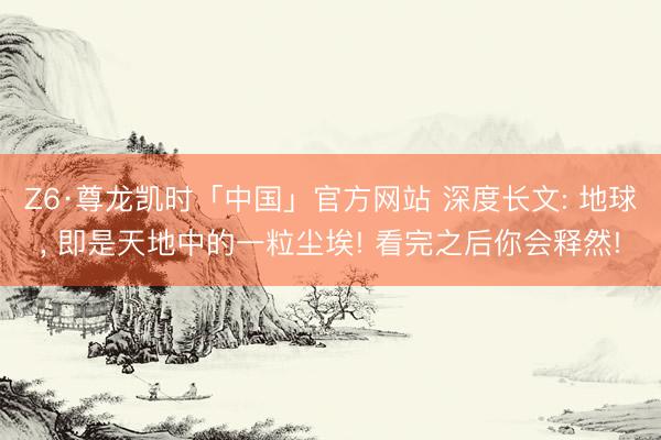Z6·尊龙凯时「中国」官方网站 深度长文: 地球， 即是天地中的一粒尘埃! 看完之后你会释然!