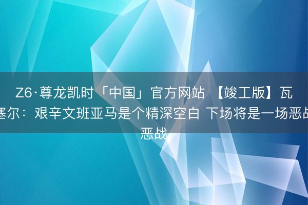 Z6·尊龙凯时「中国」官方网站 【竣工版】瓦塞尔：艰辛文班亚马是个精深空白 下场将是一场恶战