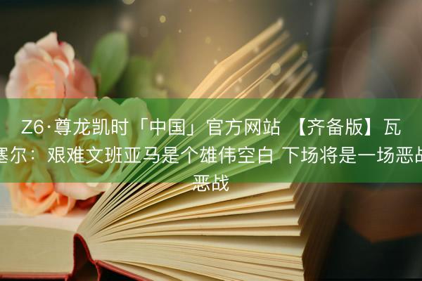 Z6·尊龙凯时「中国」官方网站 【齐备版】瓦塞尔：艰难文班亚马是个雄伟空白 下场将是一场恶战