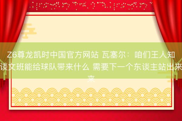 Z6尊龙凯时中国官方网站 瓦塞尔：咱们王人知谈文班能给球队带来什么 需要下一个东谈主站出来