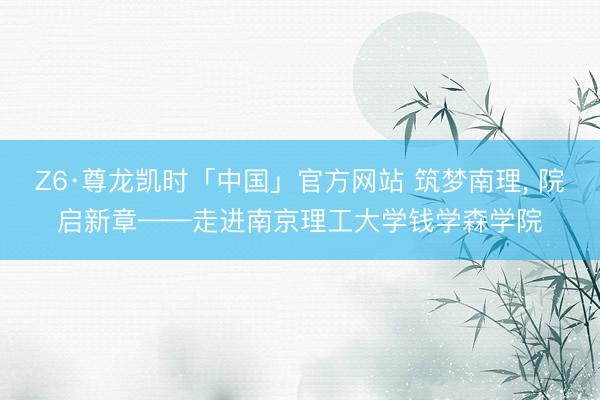 Z6·尊龙凯时「中国」官方网站 筑梦南理， 院启新章——走进南京理工大学钱学森学院