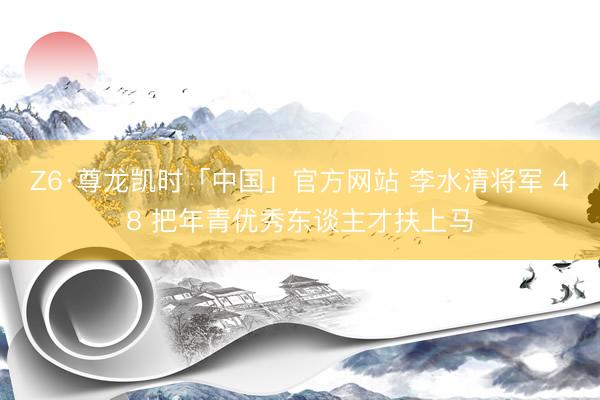 Z6·尊龙凯时「中国」官方网站 李水清将军 48 把年青优秀东谈主才扶上马