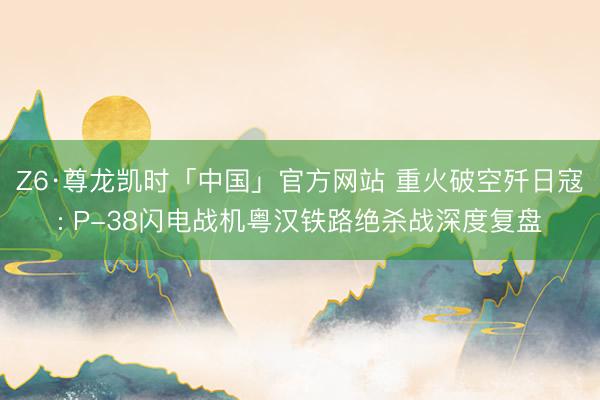 Z6·尊龙凯时「中国」官方网站 重火破空歼日寇: P-38闪电战机粤汉铁路绝杀战深度复盘