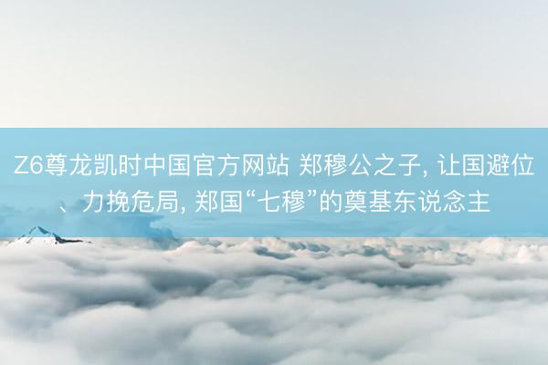 Z6尊龙凯时中国官方网站 郑穆公之子， 让国避位、力挽危局， 郑国“七穆”的奠基东说念主