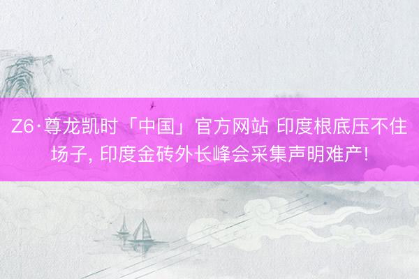 Z6·尊龙凯时「中国」官方网站 印度根底压不住场子， 印度金砖外长峰会采集声明难产!