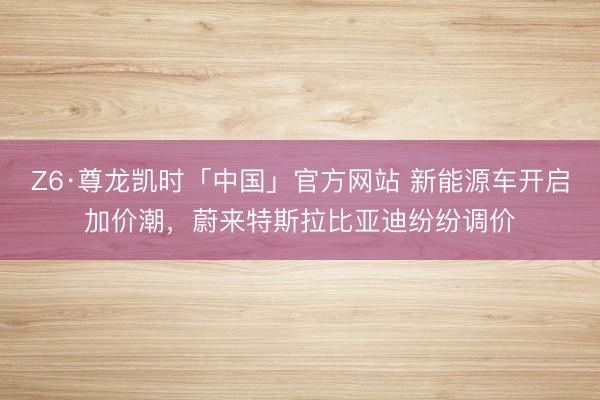 Z6·尊龙凯时「中国」官方网站 新能源车开启加价潮，蔚来特斯拉比亚迪纷纷调价
