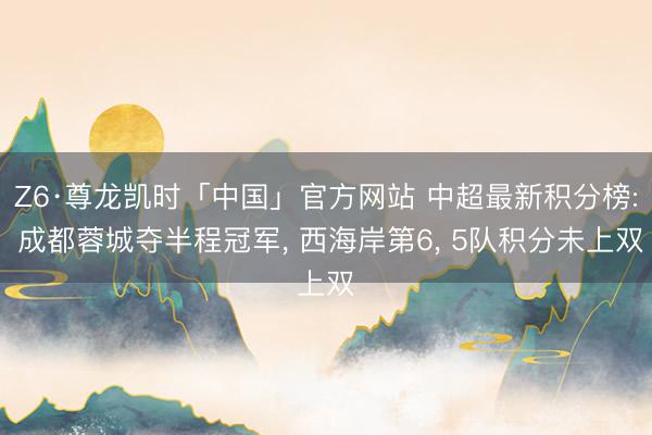 Z6·尊龙凯时「中国」官方网站 中超最新积分榜: 成都蓉城夺半程冠军， 西海岸第6， 5队积分未上双
