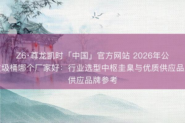 Z6·尊龙凯时「中国」官方网站 2026年公园用垃圾桶哪个厂家好：行业选型中枢圭臬与优质供应品牌参考