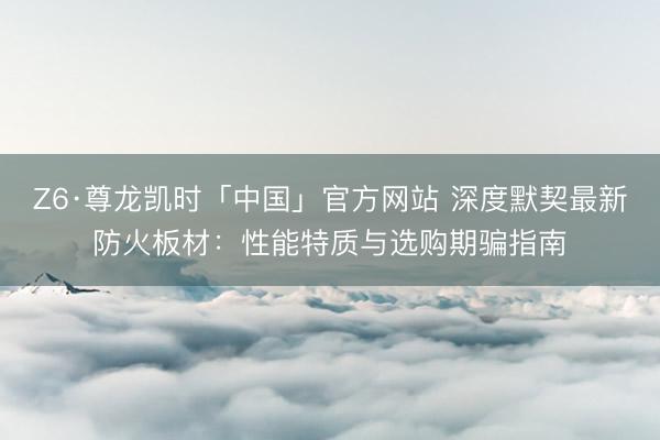 Z6·尊龙凯时「中国」官方网站 深度默契最新防火板材：性能特质与选购期骗指南