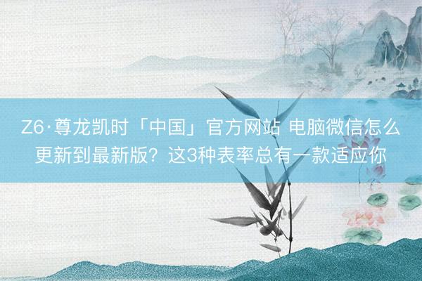 Z6·尊龙凯时「中国」官方网站 电脑微信怎么更新到最新版？这3种表率总有一款适应你