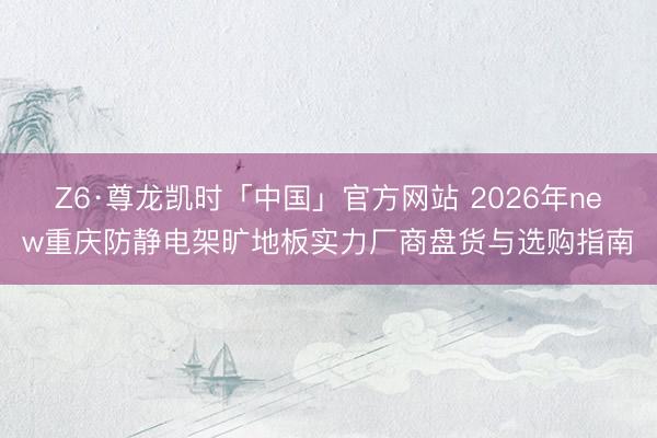 Z6·尊龙凯时「中国」官方网站 2026年new重庆防静电架旷地板实力厂商盘货与选购指南