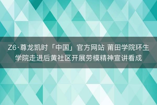 Z6·尊龙凯时「中国」官方网站 莆田学院环生学院走进后黄社区开展劳模精神宣讲看成