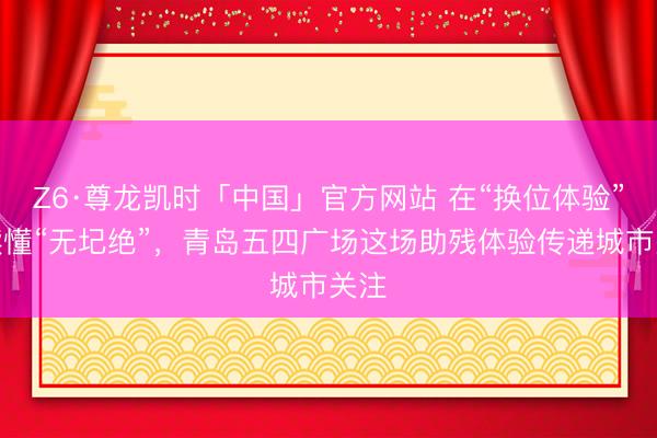 Z6·尊龙凯时「中国」官方网站 在“换位体验”中读懂“无圮绝”，青岛五四广场这场助残体验传递城市关注