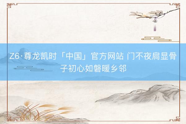 Z6·尊龙凯时「中国」官方网站 门不夜扃显骨子初心如磐暖乡邻