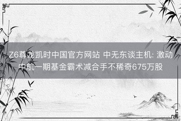 Z6尊龙凯时中国官方网站 中无东谈主机: 激动中航一期基金霸术减合手不稀奇675万股