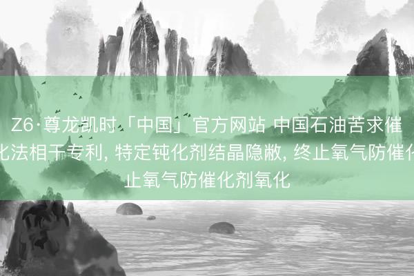 Z6·尊龙凯时「中国」官方网站 中国石油苦求催化剂钝化法相干专利， 特定钝化剂结晶隐敝， 终止氧气防催化剂氧化