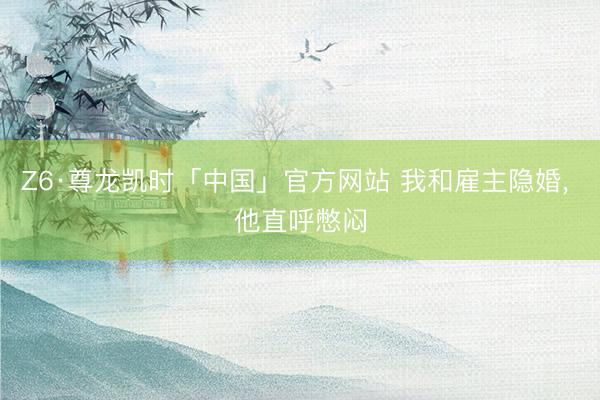 Z6·尊龙凯时「中国」官方网站 我和雇主隐婚， 他直呼憋闷