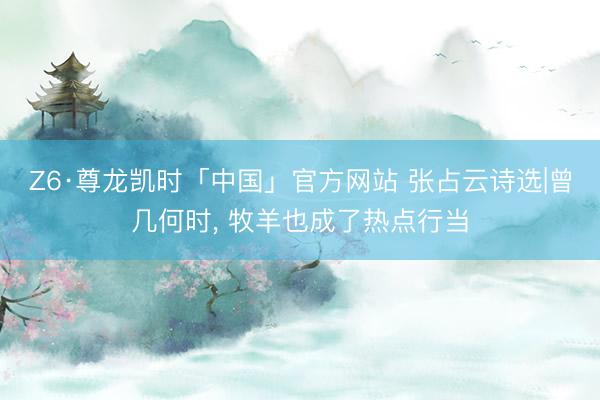 Z6·尊龙凯时「中国」官方网站 张占云诗选|曾几何时， 牧羊也成了热点行当