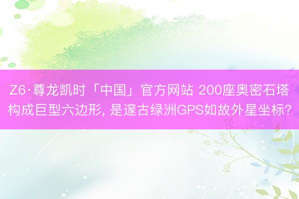 Z6·尊龙凯时「中国」官方网站 200座奥密石塔构成巨型六边形， 是邃古绿洲GPS如故外星坐标?