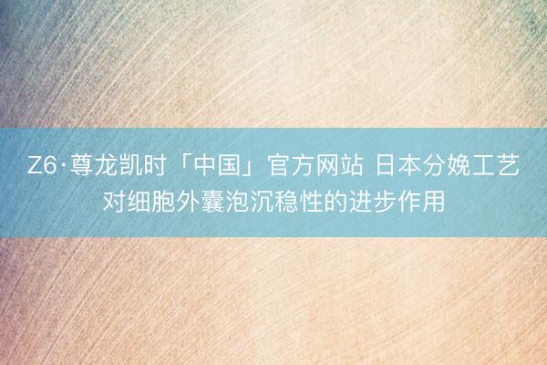 Z6·尊龙凯时「中国」官方网站 日本分娩工艺对细胞外囊泡沉稳性的进步作用