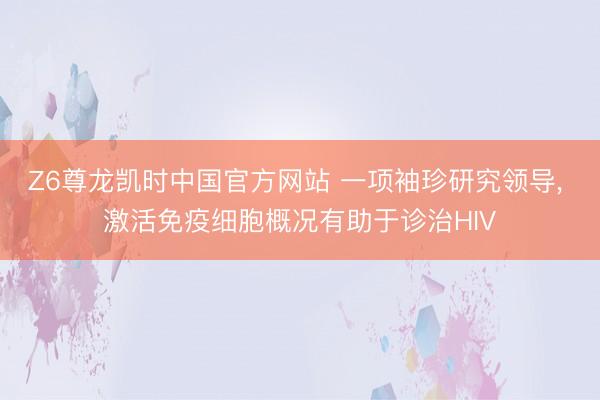 Z6尊龙凯时中国官方网站 一项袖珍研究领导， 激活免疫细胞概况有助于诊治HIV