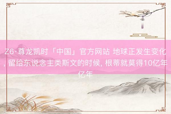 Z6·尊龙凯时「中国」官方网站 地球正发生变化， 留给东说念主类斯文的时候， 根蒂就莫得10亿年