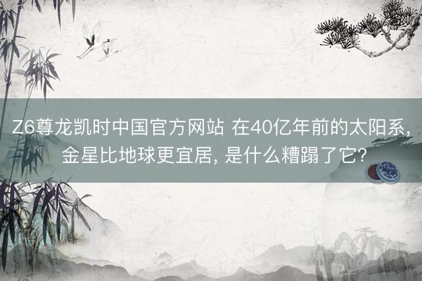 Z6尊龙凯时中国官方网站 在40亿年前的太阳系, 金星比地球更宜居, 是什么糟蹋了它?