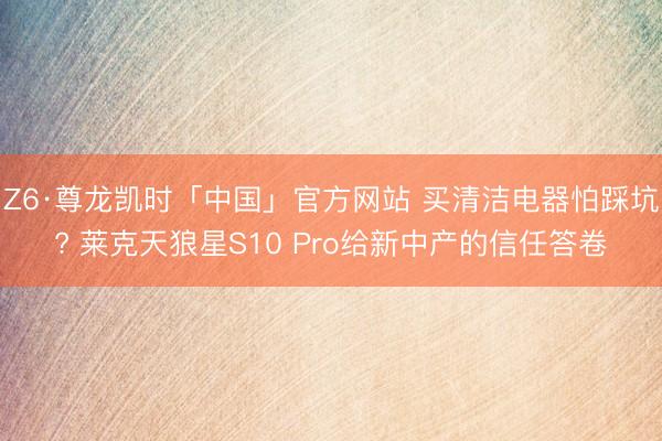 Z6·尊龙凯时「中国」官方网站 买清洁电器怕踩坑? 莱克天狼星S10 Pro给新中产的信任答卷