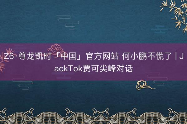 Z6·尊龙凯时「中国」官方网站 何小鹏不慌了 | JackTok贾可尖峰对话