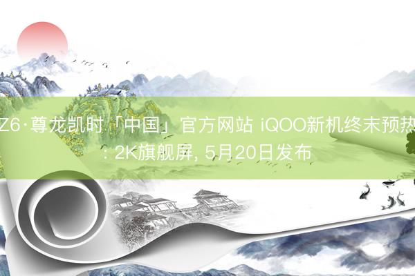 Z6·尊龙凯时「中国」官方网站 iQOO新机终末预热: 2K旗舰屏， 5月20日发布