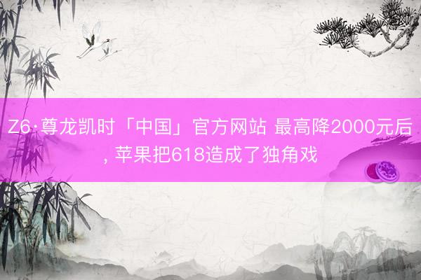 Z6·尊龙凯时「中国」官方网站 最高降2000元后， 苹果把618造成了独角戏