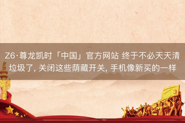 Z6·尊龙凯时「中国」官方网站 终于不必天天清垃圾了， 关闭这些荫藏开关， 手机像新买的一样