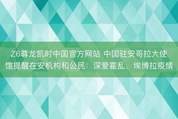 Z6尊龙凯时中国官方网站 中国驻安哥拉大使馆提醒在安机构和公民：深爱霍乱、埃博拉疫情