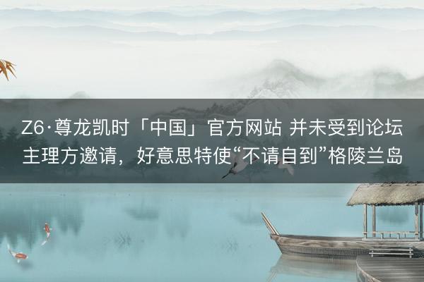 Z6·尊龙凯时「中国」官方网站 并未受到论坛主理方邀请，好意思特使“不请自到”格陵兰岛