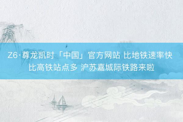 Z6·尊龙凯时「中国」官方网站 比地铁速率快 比高铁站点多 沪苏嘉城际铁路来啦