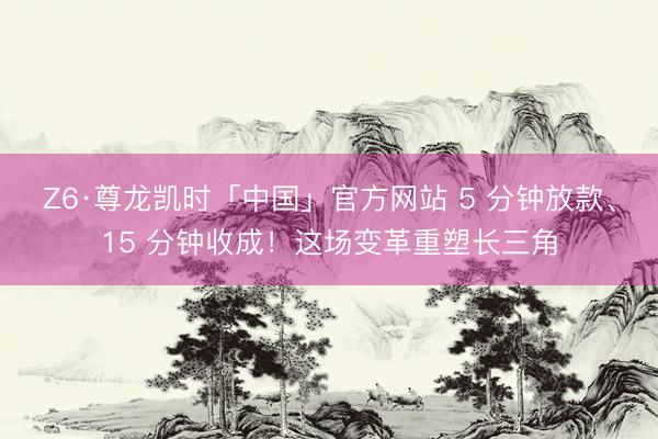 Z6·尊龙凯时「中国」官方网站 5 分钟放款、15 分钟收成！这场变革重塑长三角