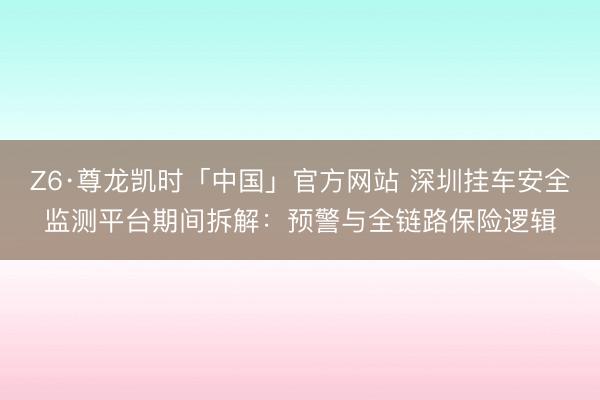 Z6·尊龙凯时「中国」官方网站 深圳挂车安全监测平台期间拆解：预警与全链路保险逻辑
