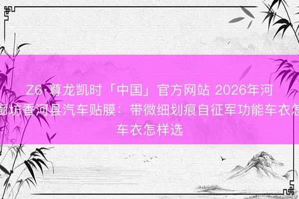 Z6·尊龙凯时「中国」官方网站 2026年河北省廊坊香河县汽车贴膜：带微细划痕自征军功能车衣怎样选
