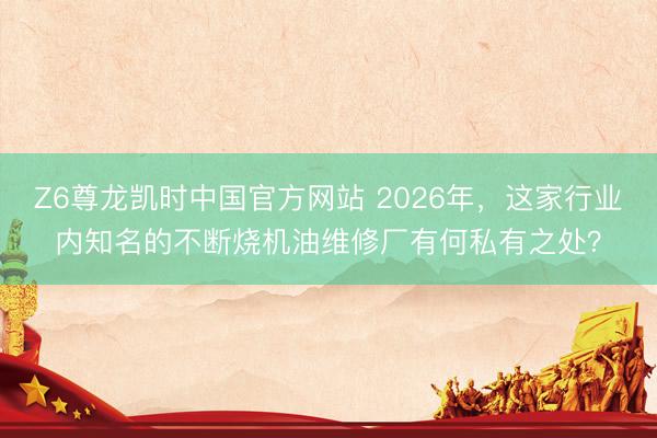 Z6尊龙凯时中国官方网站 2026年，这家行业内知名的不断烧机油维修厂有何私有之处？